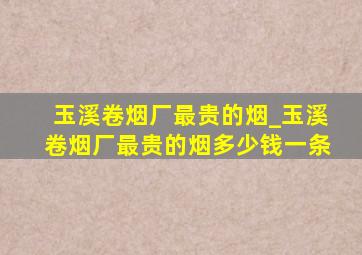 玉溪卷烟厂最贵的烟_玉溪卷烟厂最贵的烟多少钱一条