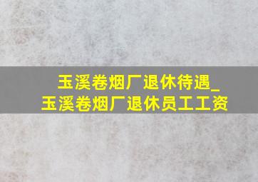 玉溪卷烟厂退休待遇_玉溪卷烟厂退休员工工资