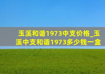 玉溪和谐1973中支价格_玉溪中支和谐1973多少钱一盒