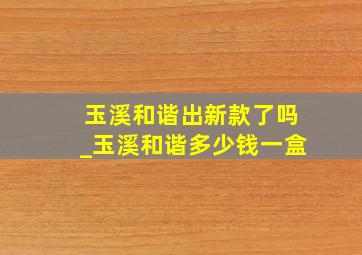 玉溪和谐出新款了吗_玉溪和谐多少钱一盒