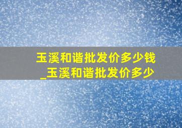 玉溪和谐批发价多少钱_玉溪和谐批发价多少