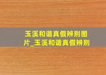 玉溪和谐真假辨别图片_玉溪和谐真假辨别