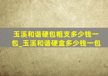 玉溪和谐硬包粗支多少钱一包_玉溪和谐硬盒多少钱一包