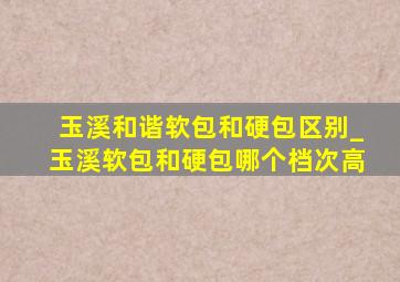 玉溪和谐软包和硬包区别_玉溪软包和硬包哪个档次高