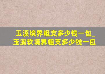 玉溪境界粗支多少钱一包_玉溪软境界粗支多少钱一包