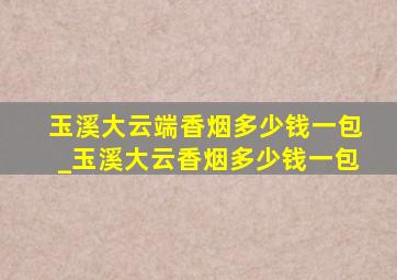 玉溪大云端香烟多少钱一包_玉溪大云香烟多少钱一包