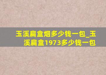 玉溪扁盒烟多少钱一包_玉溪扁盒1973多少钱一包