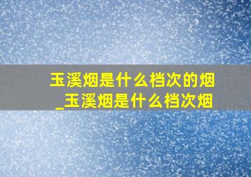 玉溪烟是什么档次的烟_玉溪烟是什么档次烟