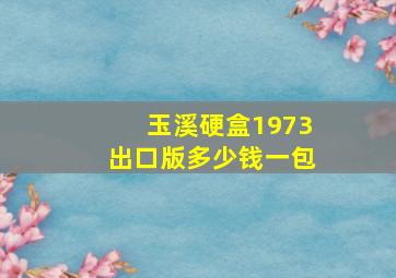 玉溪硬盒1973出口版多少钱一包