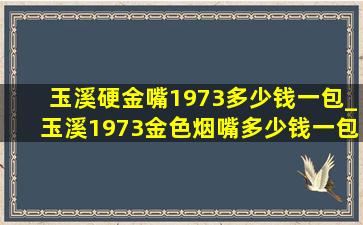 玉溪硬金嘴1973多少钱一包_玉溪1973金色烟嘴多少钱一包