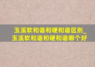 玉溪软和谐和硬和谐区别_玉溪软和谐和硬和谐哪个好