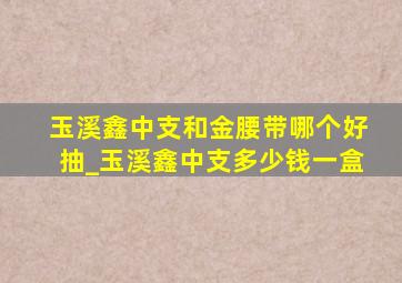 玉溪鑫中支和金腰带哪个好抽_玉溪鑫中支多少钱一盒