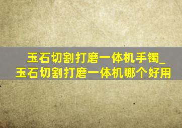 玉石切割打磨一体机手镯_玉石切割打磨一体机哪个好用