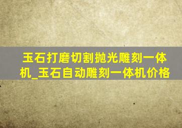 玉石打磨切割抛光雕刻一体机_玉石自动雕刻一体机价格