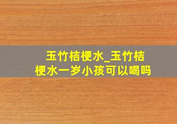 玉竹桔梗水_玉竹桔梗水一岁小孩可以喝吗