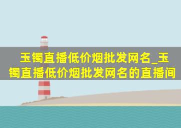 玉镯直播(低价烟批发网)名_玉镯直播(低价烟批发网)名的直播间