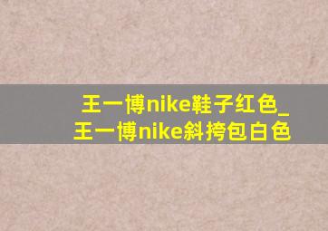 王一博nike鞋子红色_王一博nike斜挎包白色