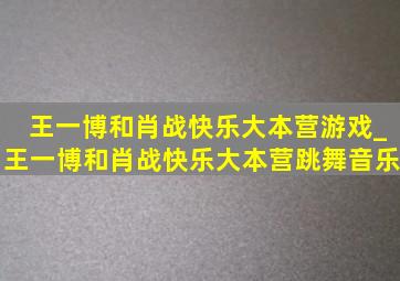 王一博和肖战快乐大本营游戏_王一博和肖战快乐大本营跳舞音乐