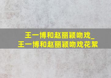 王一博和赵丽颖吻戏_王一博和赵丽颖吻戏花絮