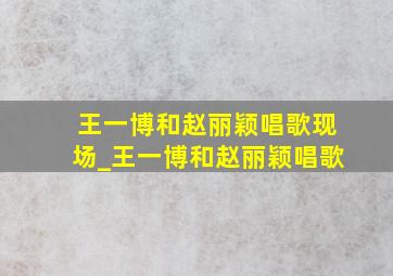 王一博和赵丽颖唱歌现场_王一博和赵丽颖唱歌