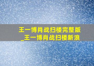 王一博肖战扫楼完整版_王一博肖战扫楼新浪