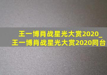 王一博肖战星光大赏2020_王一博肖战星光大赏2020同台