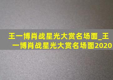 王一博肖战星光大赏名场面_王一博肖战星光大赏名场面2020