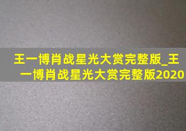 王一博肖战星光大赏完整版_王一博肖战星光大赏完整版2020