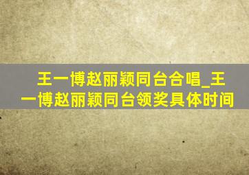 王一博赵丽颖同台合唱_王一博赵丽颖同台领奖具体时间