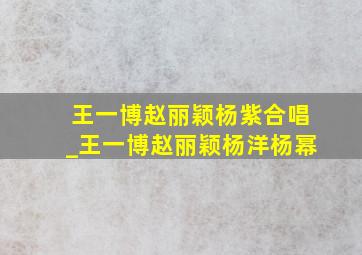 王一博赵丽颖杨紫合唱_王一博赵丽颖杨洋杨幂