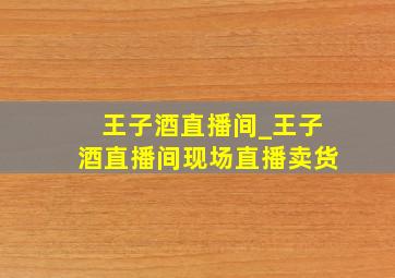 王子酒直播间_王子酒直播间现场直播卖货