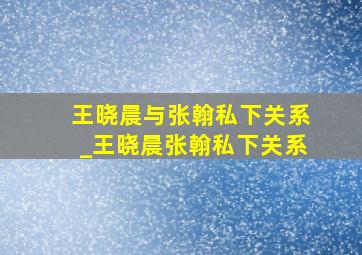 王晓晨与张翰私下关系_王晓晨张翰私下关系