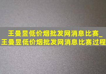 王曼昱(低价烟批发网)消息比赛_王曼昱(低价烟批发网)消息比赛过程