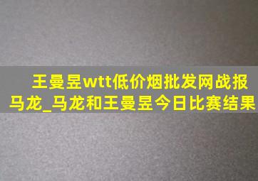 王曼昱wtt(低价烟批发网)战报马龙_马龙和王曼昱今日比赛结果