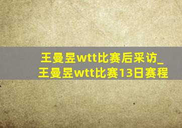 王曼昱wtt比赛后采访_王曼昱wtt比赛13日赛程