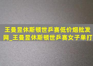 王曼昱休斯顿世乒赛(低价烟批发网)_王曼昱休斯顿世乒赛女子单打