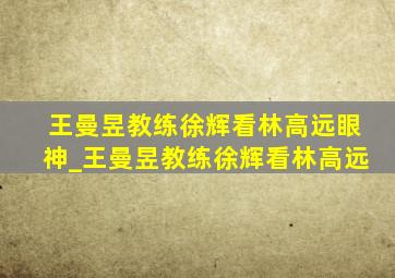 王曼昱教练徐辉看林高远眼神_王曼昱教练徐辉看林高远