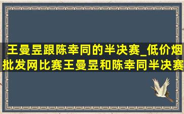 王曼昱跟陈幸同的半决赛_(低价烟批发网)比赛王曼昱和陈幸同半决赛