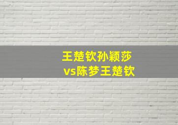 王楚钦孙颖莎vs陈梦王楚钦