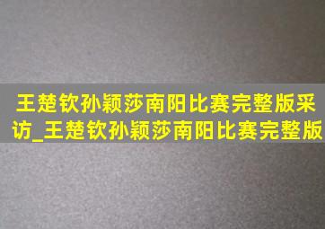 王楚钦孙颖莎南阳比赛完整版采访_王楚钦孙颖莎南阳比赛完整版