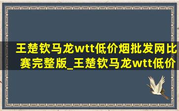 王楚钦马龙wtt(低价烟批发网)比赛完整版_王楚钦马龙wtt(低价烟批发网)比赛结果