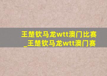 王楚钦马龙wtt澳门比赛_王楚钦马龙wtt澳门赛