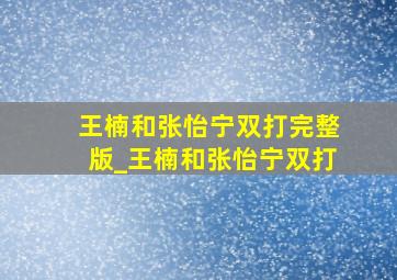 王楠和张怡宁双打完整版_王楠和张怡宁双打