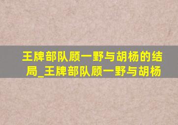 王牌部队顾一野与胡杨的结局_王牌部队顾一野与胡杨