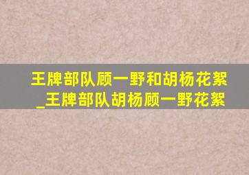 王牌部队顾一野和胡杨花絮_王牌部队胡杨顾一野花絮