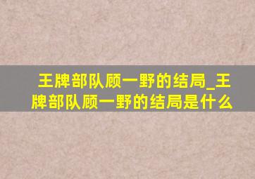 王牌部队顾一野的结局_王牌部队顾一野的结局是什么