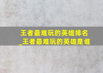 王者最难玩的英雄排名_王者最难玩的英雄是谁