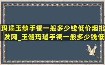 玛瑙玉髓手镯一般多少钱(低价烟批发网)_玉髓玛瑙手镯一般多少钱(低价烟批发网)