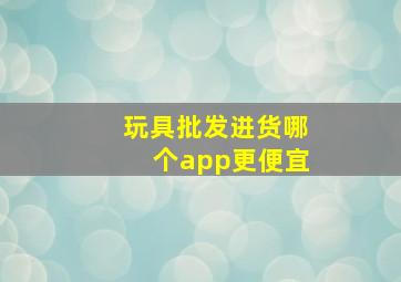 玩具批发进货哪个app更便宜