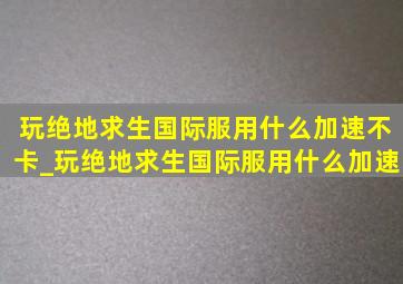 玩绝地求生国际服用什么加速不卡_玩绝地求生国际服用什么加速